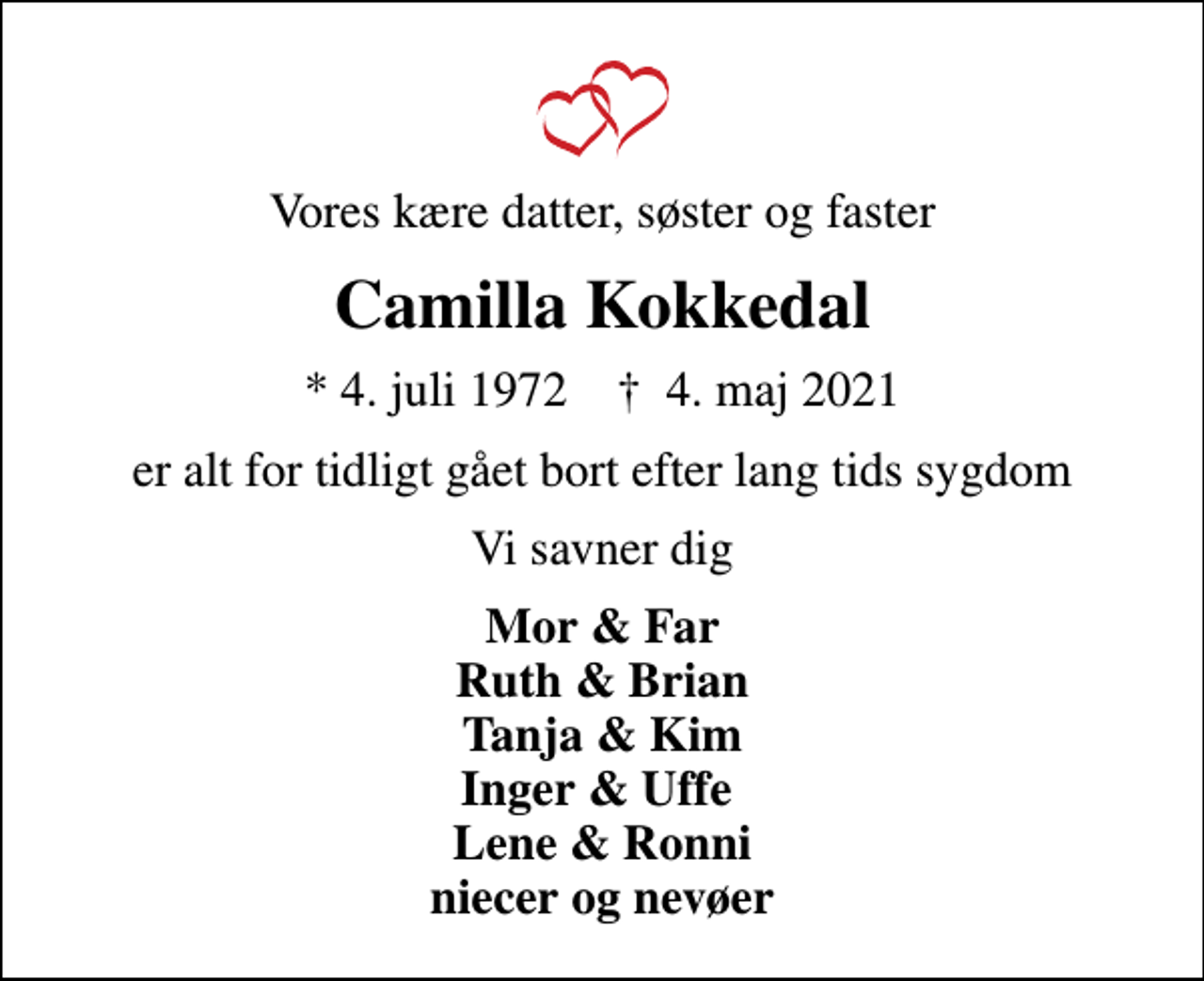 <p>Vores kære datter, søster og faster<br />Camilla Kokkedal<br />* 4. juli 1972 ✝ 4. maj 2021<br />er alt for tidligt gået bort efter lang tids sygdom<br />Vi savner dig<br />Mor &amp; Far Ruth &amp; Brian Tanja &amp; Kim Inger &amp; Uffe Lene &amp; Ronni niecer og nevøer</p>