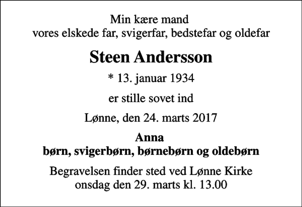<p>Min kære mand vores elskede far, svigerfar, bedstefar og oldefar<br />Steen Andersson<br />* 13. januar 1934<br />er stille sovet ind<br />Lønne, den 24. marts 2017<br />Anna børn, svigerbørn, børnebørn og oldebørn<br />Begravelsen finder sted ved Lønne Kirke onsdag den 29. marts kl. 13.00</p>