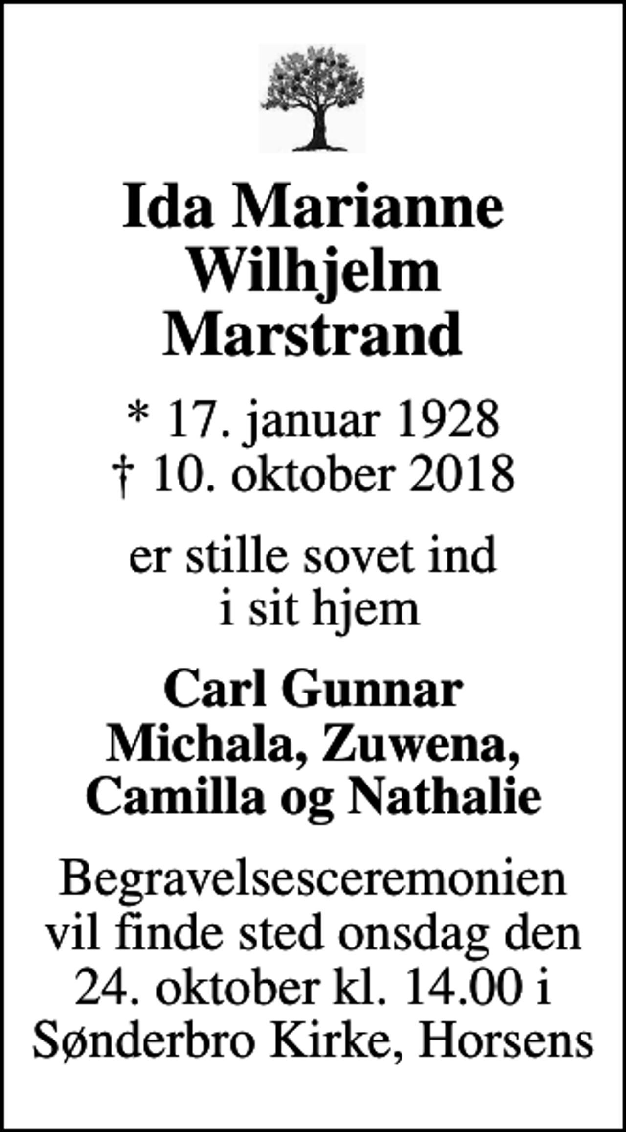<p>Ida Marianne Wilhjelm Marstrand<br />* 17. januar 1928<br />✝ 10. oktober 2018<br />er stille sovet ind i sit hjem<br />Carl Gunnar Michala, Zuwena, Camilla og Nathalie<br />Begravelsesceremonien vil finde sted onsdag den 24. oktober kl. 14.00 i Sønderbro Kirke, Horsens</p>
