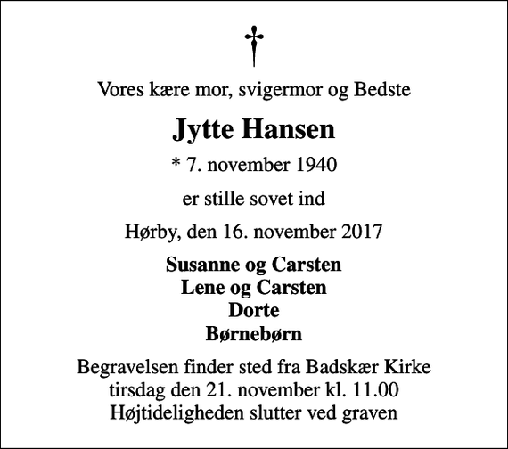 <p>Vores kære mor, svigermor og Bedste<br />Jytte Hansen<br />* 7. november 1940<br />er stille sovet ind<br />Hørby, den 16. november 2017<br />Susanne og Carsten Lene og Carsten Dorte Børnebørn<br />Begravelsen finder sted fra Badskær Kirke tirsdag den 21. november kl. 11.00 Højtideligheden slutter ved graven</p>