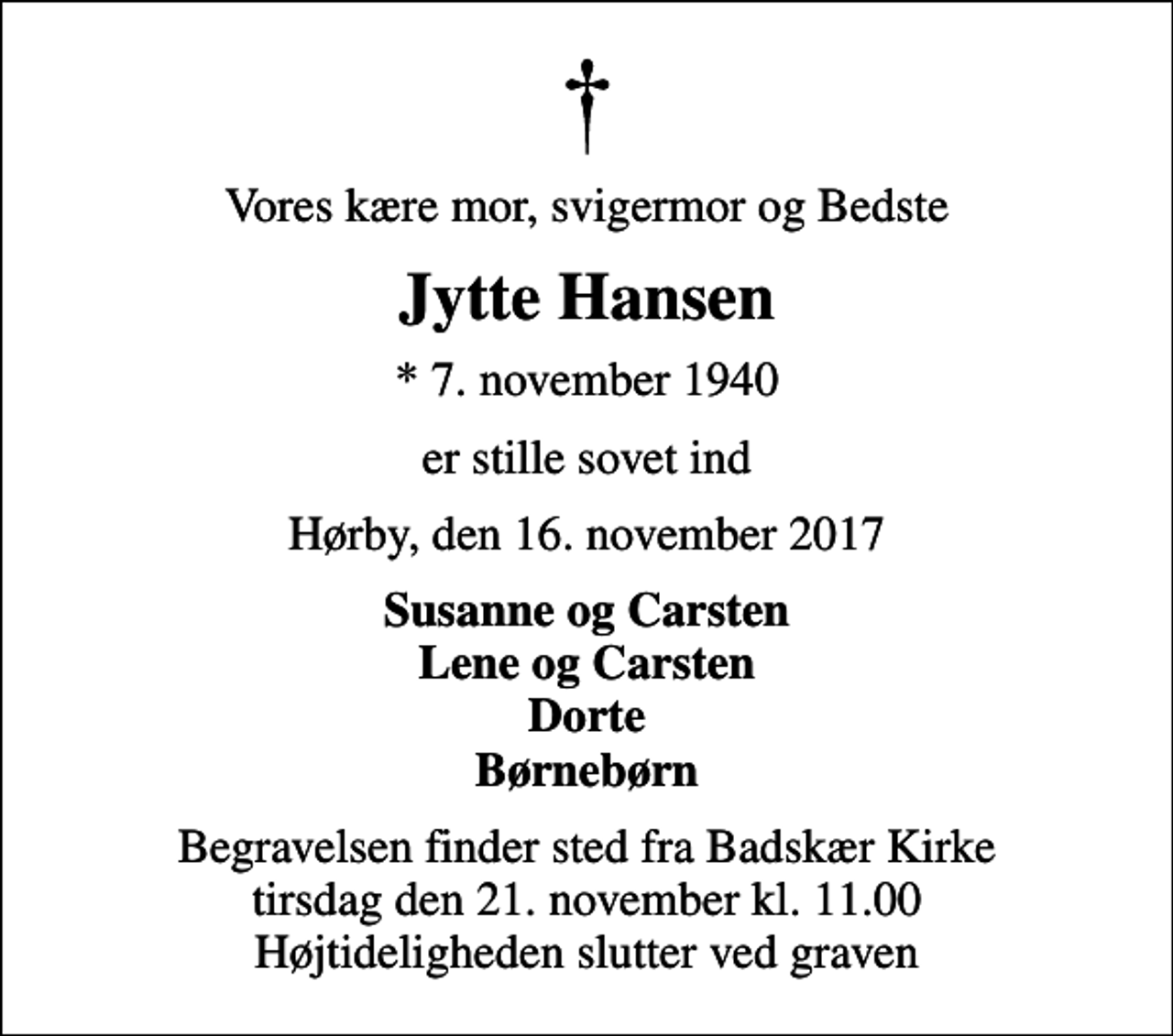 <p>Vores kære mor, svigermor og Bedste<br />Jytte Hansen<br />* 7. november 1940<br />er stille sovet ind<br />Hørby, den 16. november 2017<br />Susanne og Carsten Lene og Carsten Dorte Børnebørn<br />Begravelsen finder sted fra Badskær Kirke tirsdag den 21. november kl. 11.00 Højtideligheden slutter ved graven</p>