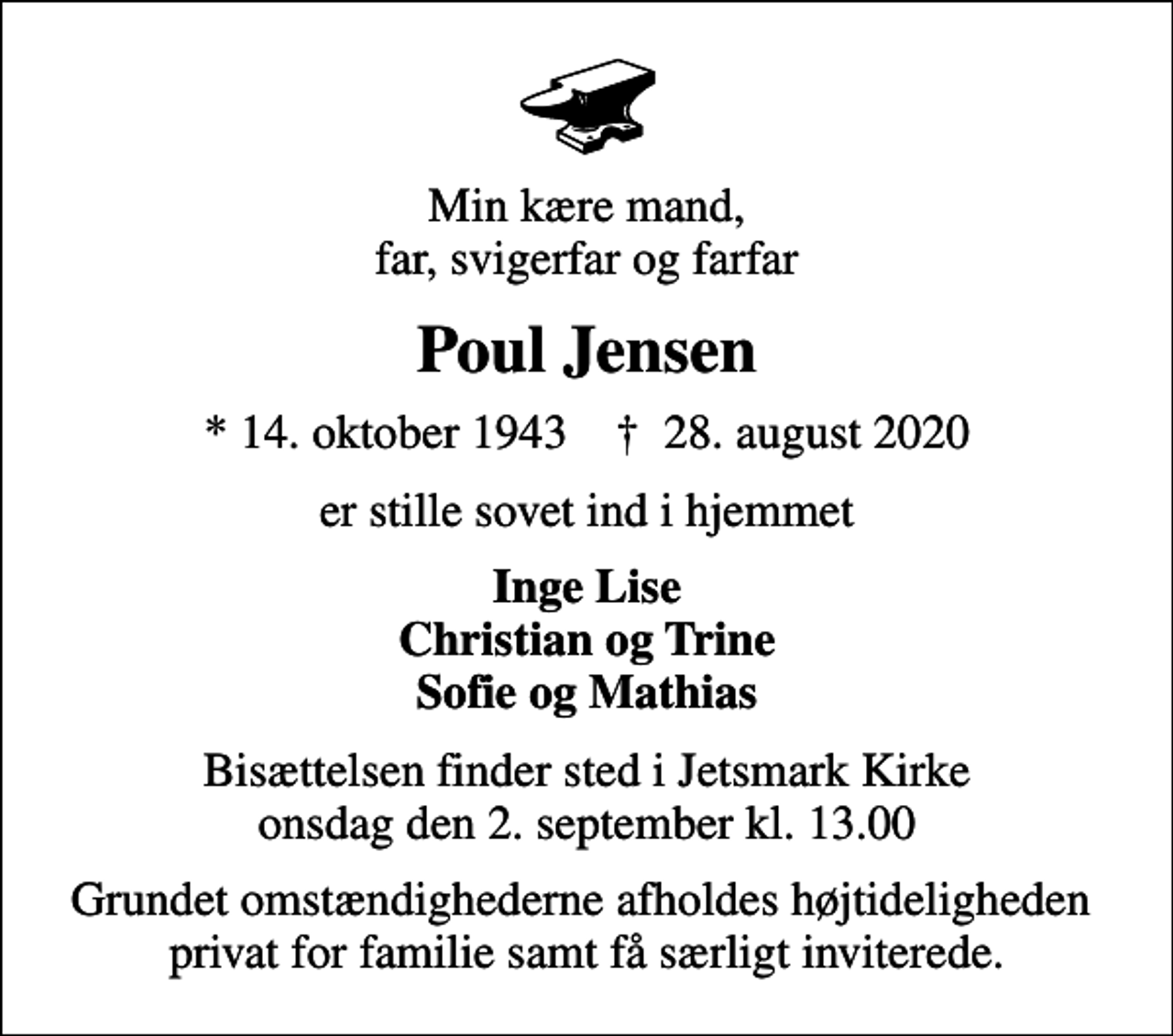 <p>Min kære mand, far, svigerfar og farfar<br />Poul Jensen<br />* 14. oktober 1943 ✝ 28. august 2020<br />er stille sovet ind i hjemmet<br />Inge Lise Christian og Trine Sofie og Mathias<br />Bisættelsen finder sted i Jetsmark Kirke onsdag den 2. september kl. 13.00<br />Grundet omstændighederne afholdes højtideligheden privat for familie samt få særligt inviterede.</p>