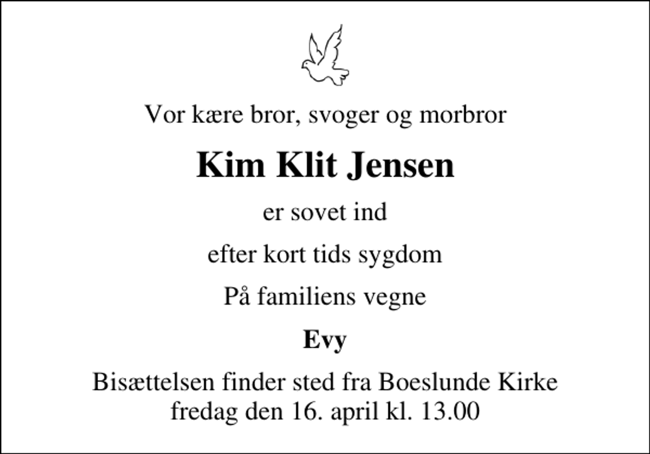 <p>Vor kære bror, svoger og morbror<br />Kim Klit Jensen<br />er sovet ind<br />efter kort tids sygdom<br />På familiens vegne<br />Evy<br />Bisættelsen finder sted fra Boeslunde Kirke fredag den 16. april kl. 13.00</p>