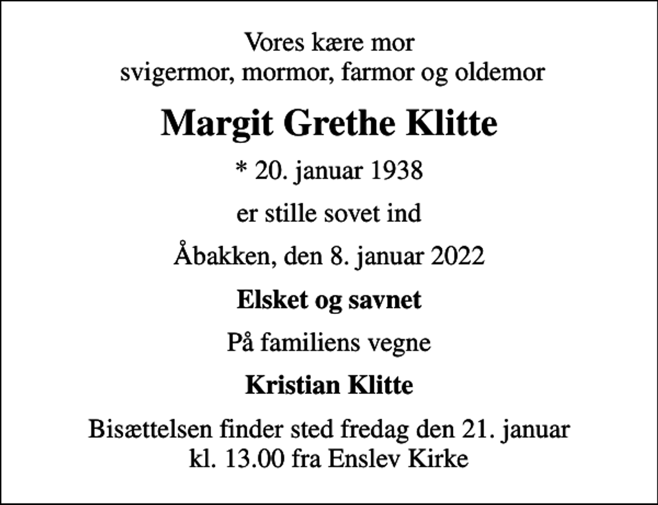 <p>Vores kære mor svigermor, mormor, farmor og oldemor<br />Margit Grethe Klitte<br />* 20. januar 1938<br />er stille sovet ind<br />Åbakken, den 8. januar 2022<br />Elsket og savnet<br />På familiens vegne<br />Kristian Klitte<br />Bisættelsen finder sted fredag den 21. januar kl. 13.00 fra Enslev Kirke</p>