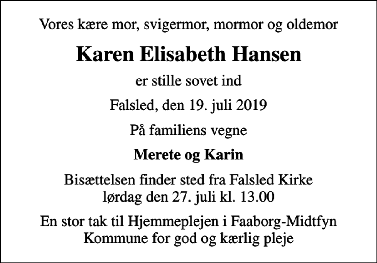 <p>Vores kære mor, svigermor, mormor og oldemor<br />Karen Elisabeth Hansen<br />er stille sovet ind<br />Falsled, den 19. juli 2019<br />På familiens vegne<br />Merete og Karin<br />Bisættelsen finder sted fra Falsled Kirke lørdag den 27. juli kl. 13.00<br />En stor tak til Hjemmeplejen i Faaborg-Midtfyn Kommune for god og kærlig pleje</p>