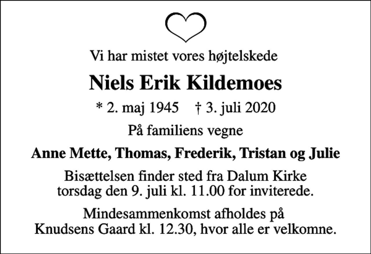 <p>Vi har mistet vores højtelskede<br />Niels Erik Kildemoes<br />* 2. maj 1945 ✝ 3. juli 2020<br />På familiens vegne<br />Anne Mette, Thomas, Frederik, Tristan og Julie<br />Bisættelsen finder sted fra Dalum Kirke torsdag den 9. juli kl. 11.00 for inviterede.<br />Mindesammenkomst afholdes på Knudsens Gaard kl. 12.30, hvor alle er velkomne.</p>