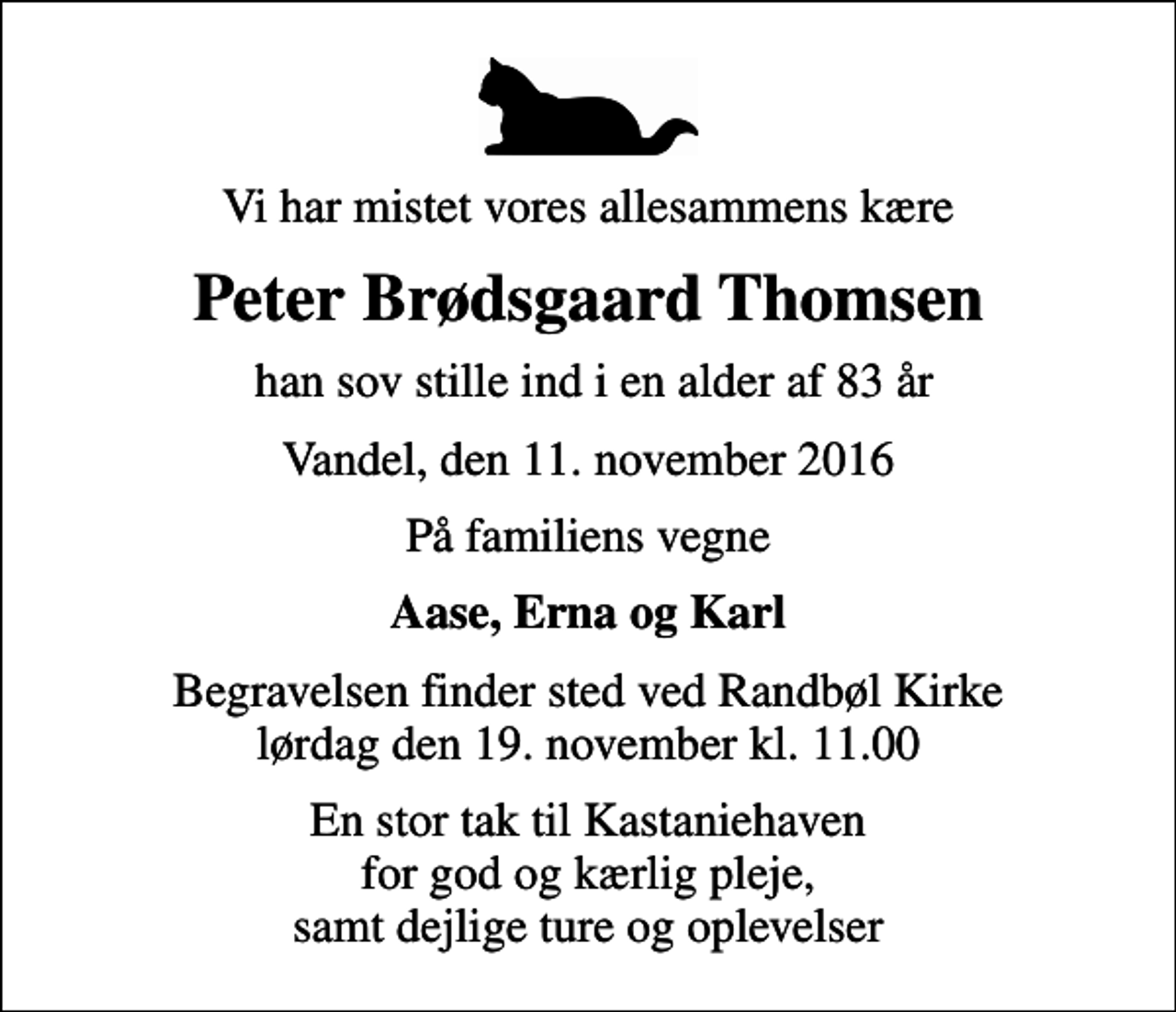 <p>Vi har mistet vores allesammens kære<br />Peter Brødsgaard Thomsen<br />han sov stille ind i en alder af 83 år<br />Vandel, den 11. november 2016<br />På familiens vegne<br />Aase, Erna og Karl<br />Begravelsen finder sted ved Randbøl Kirke lørdag den 19. november kl. 11.00<br />En stor tak til Kastaniehaven for god og kærlig pleje, samt dejlige ture og oplevelser</p>