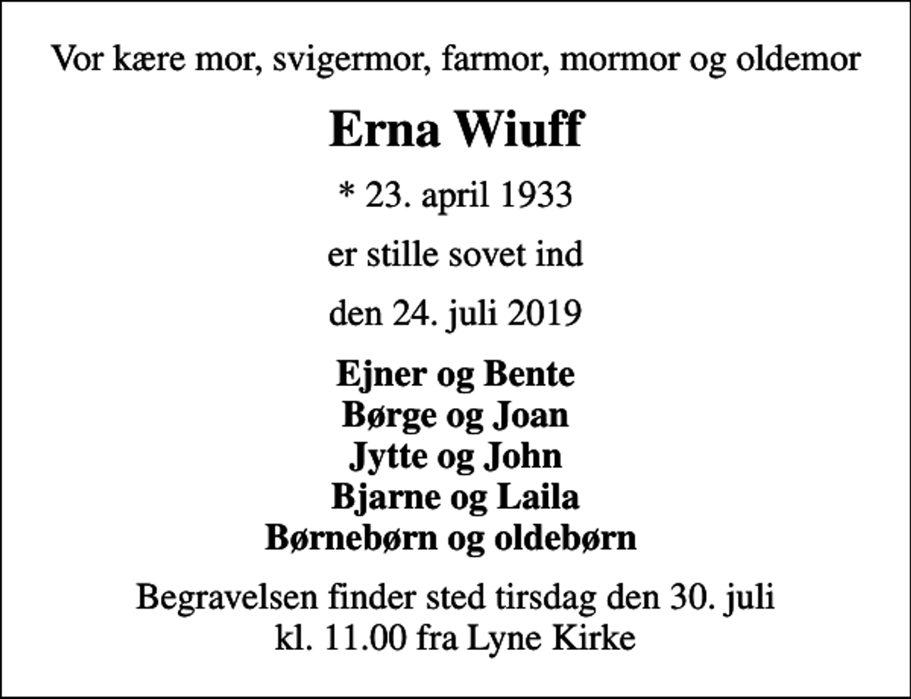 <p>Vor kære mor, svigermor, farmor, mormor og oldemor<br />Erna Wiuff<br />* 23. april 1933<br />er stille sovet ind<br />den 24. juli 2019<br />Ejner og Bente Børge og Joan Jytte og John Bjarne og Laila Børnebørn og oldebørn<br />Begravelsen finder sted tirsdag den 30. juli kl. 11.00 fra Lyne Kirke</p>
