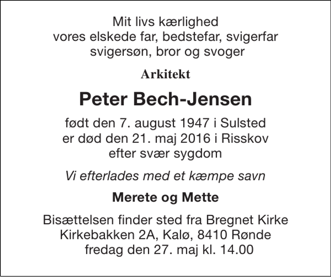 <p>Mit livs kærlighed vores elskede far, bedstefar, svigerfar svigersøn, bror og svoger<br />Arkitekt<br />Peter Bech-Jensen<br />født den 7. august 1947 i Sulsted er død den 21. maj 2016 i Risskov efter svær sygdom<br />Vi efterlades med et kæmpe savn<br />Merete og Mette<br />Bisættelsen finder sted fra Bregnet Kirke Kirkebakken 2A, Kalø, 8410 Rønde fredag den 27. maj kl. 14.00</p>