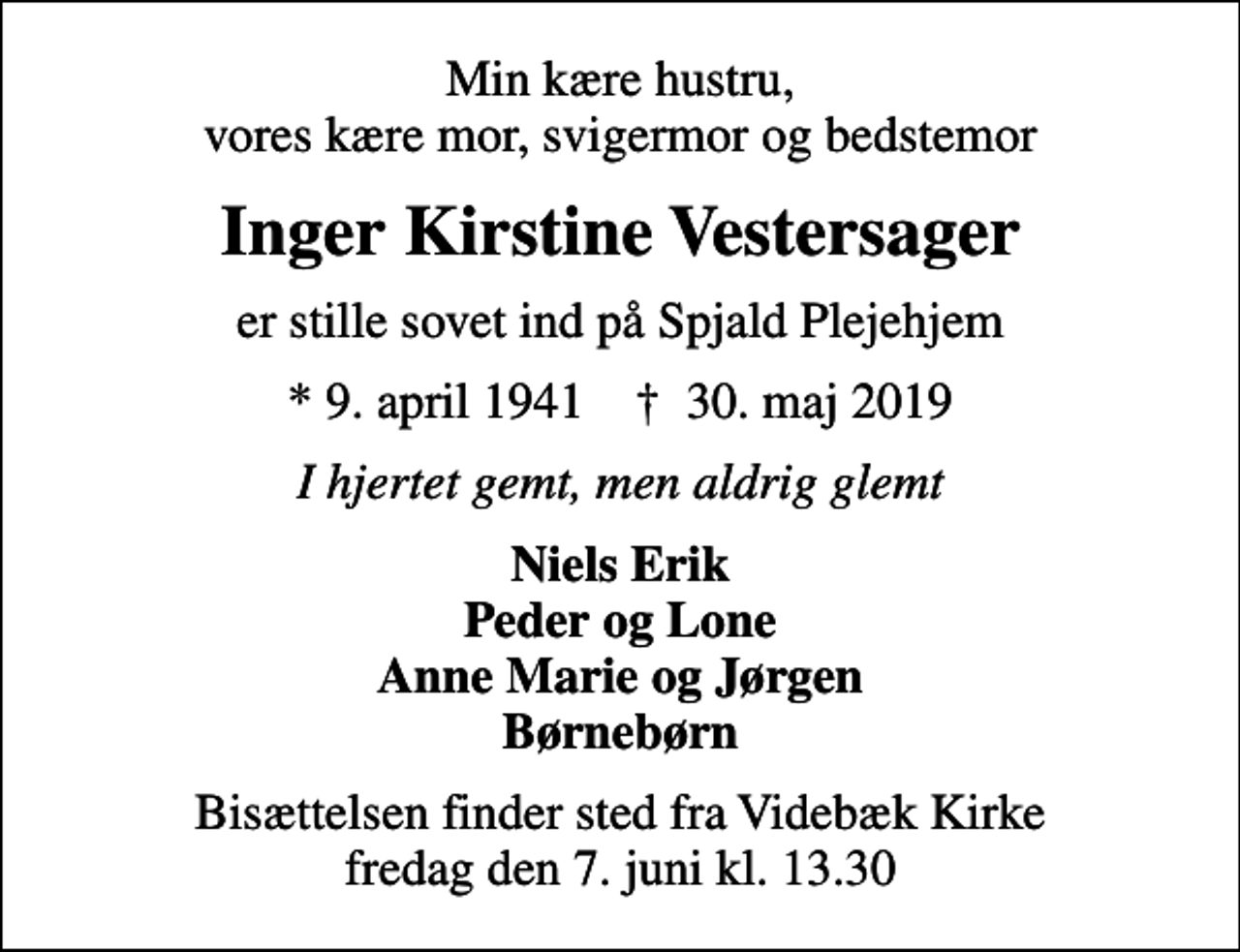 <p>Min kære hustru, vores kære mor, svigermor og bedstemor<br />Inger Kirstine Vestersager<br />er stille sovet ind på Spjald Plejehjem<br />* 9. april 1941 ✝ 30. maj 2019<br />I hjertet gemt, men aldrig glemt<br />Niels Erik Peder og Lone Anne Marie og Jørgen Børnebørn<br />Bisættelsen finder sted fra Videbæk Kirke fredag den 7. juni kl. 13.30</p>