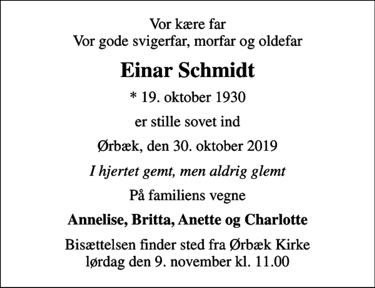 <p>Vor kære far Vor gode svigerfar, morfar og oldefar<br />Einar Schmidt<br />* 19. oktober 1930<br />er stille sovet ind<br />Ørbæk, den 30. oktober 2019<br />I hjertet gemt, men aldrig glemt<br />På familiens vegne<br />Annelise, Britta, Anette og Charlotte<br />Bisættelsen finder sted fra Ørbæk Kirke lørdag den 9. november kl. 11.00</p>