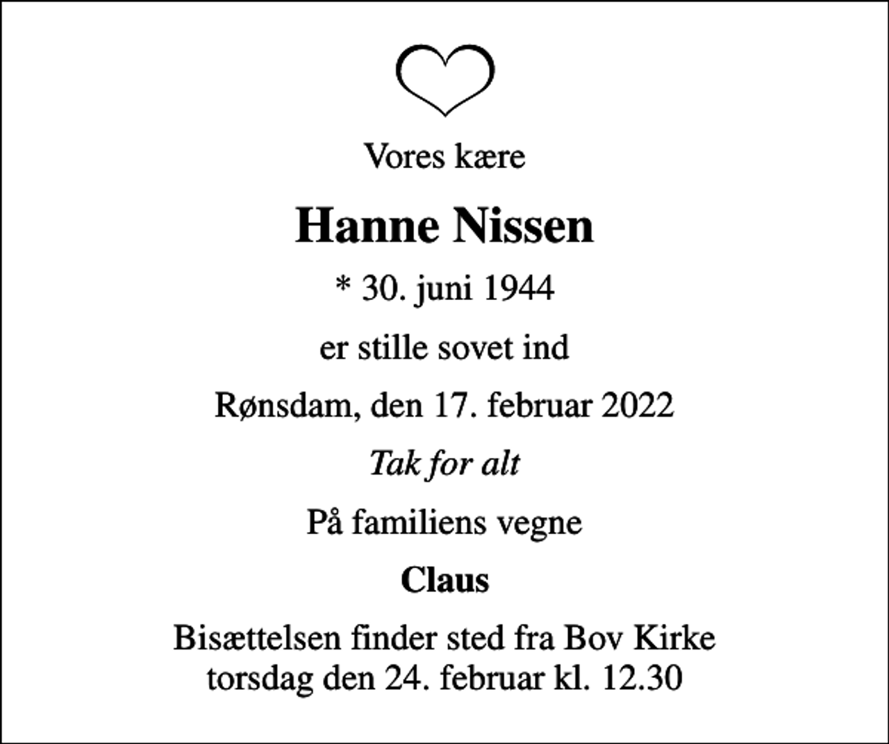 <p>Vores kære<br />Hanne Nissen<br />* 30. juni 1944<br />er stille sovet ind<br />Rønsdam, den 17. februar 2022<br />Tak for alt<br />På familiens vegne<br />Claus<br />Bisættelsen finder sted fra Bov Kirke torsdag den 24. februar kl. 12.30</p>