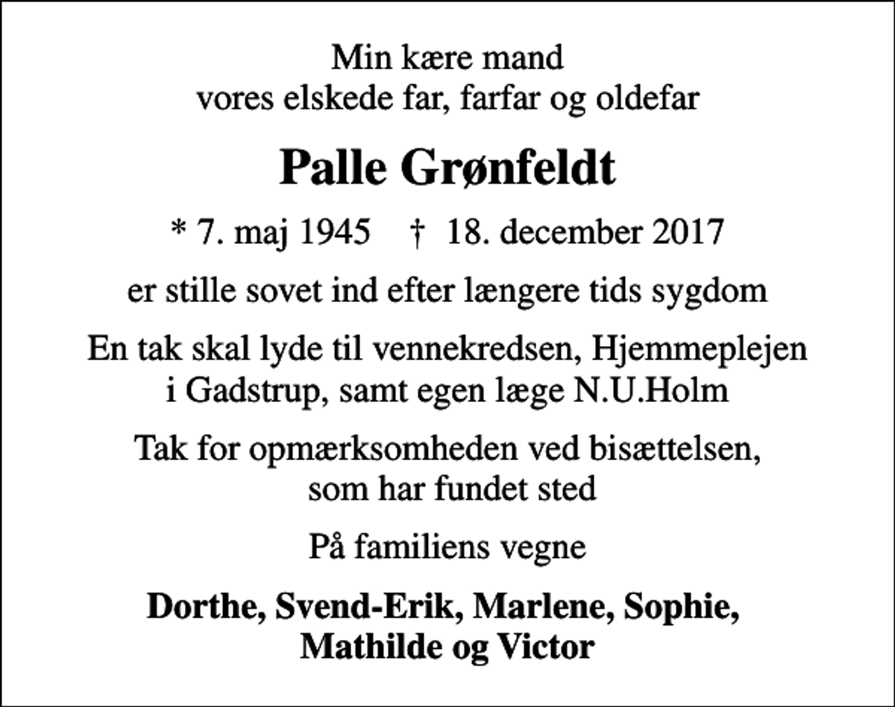 <p>Min kære mand vores elskede far, farfar og oldefar<br />Palle Grønfeldt<br />* 7. maj 1945 ✝ 18. december 2017<br />er stille sovet ind efter længere tids sygdom<br />En tak skal lyde til vennekredsen, Hjemmeplejen i Gadstrup, samt egen læge N.U.Holm<br />Tak for opmærksomheden ved bisættelsen, som har fundet sted<br />På familiens vegne<br />Dorthe, Svend-Erik, Marlene, Sophie, Mathilde og Victor</p>