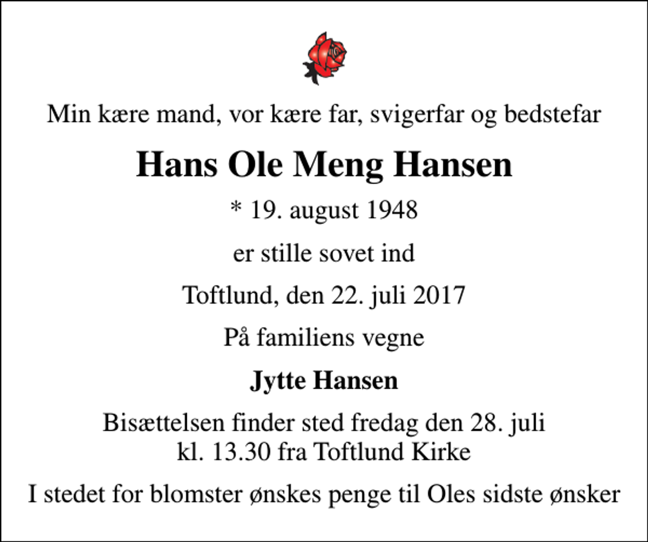 <p>Min kære mand, vor kære far, svigerfar og bedstefar<br />Hans Ole Meng Hansen<br />* 19. august 1948<br />er stille sovet ind<br />Toftlund, den 22. juli 2017<br />På familiens vegne<br />Jytte Hansen<br />Bisættelsen finder sted fredag den 28. juli kl. 13.30 fra Toftlund Kirke<br />I stedet for blomster ønskes penge til Oles sidste ønsker</p>