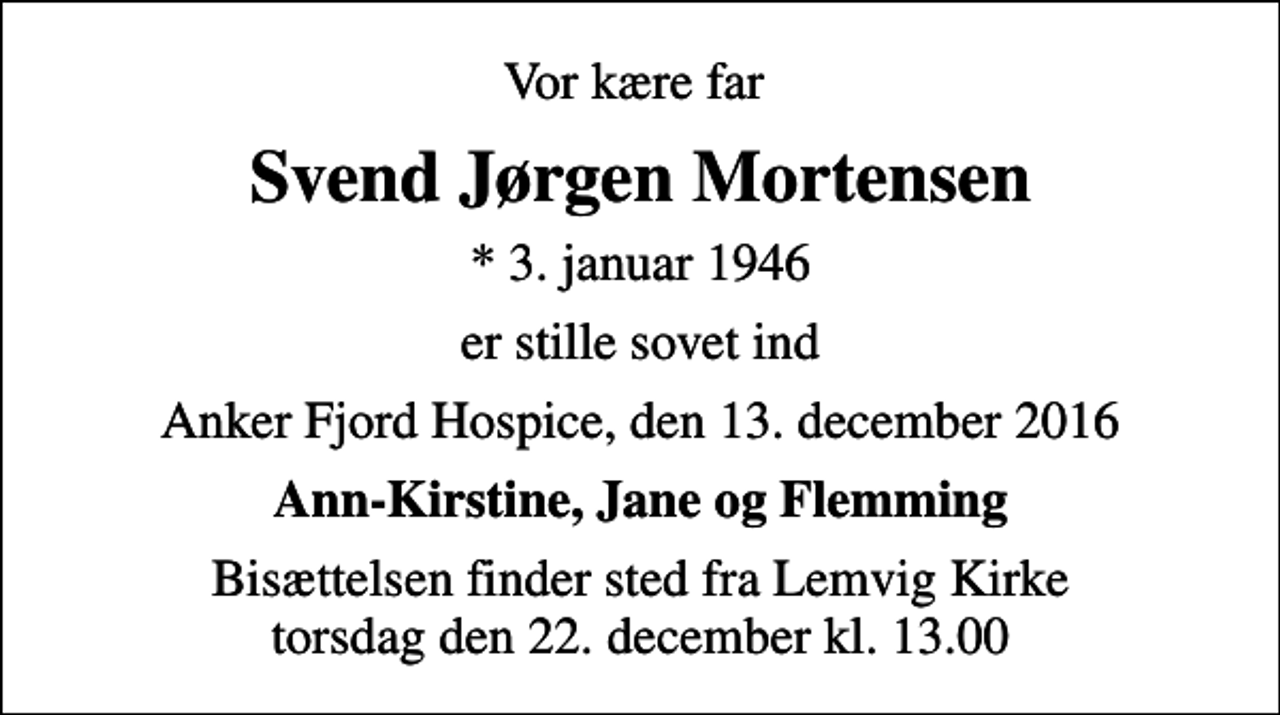 <p>Vor kære far<br />Svend Jørgen Mortensen<br />* 3. januar 1946<br />er stille sovet ind<br />Anker Fjord Hospice, den 13. december 2016<br />Ann-Kirstine, Jane og Flemming<br />Bisættelsen finder sted fra Lemvig Kirke torsdag den 22. december kl. 13.00</p>