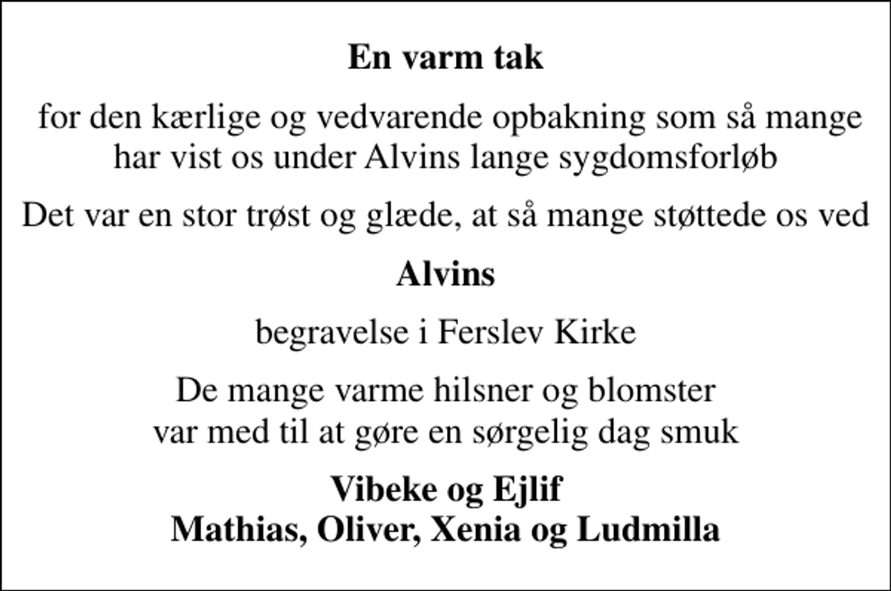 <p>En varm tak<br />for den kærlige og vedvarende opbakning som så mange har vist os under Alvins lange sygdomsforløb<br />Det var en stor trøst og glæde, at så mange støttede os ved<br />Alvins<br />begravelse i Ferslev Kirke<br />De mange varme hilsner og blomster var med til at gøre en sørgelig dag smuk<br />Vibeke og Ejlif Mathias, Oliver, Xenia og Ludmilla</p>