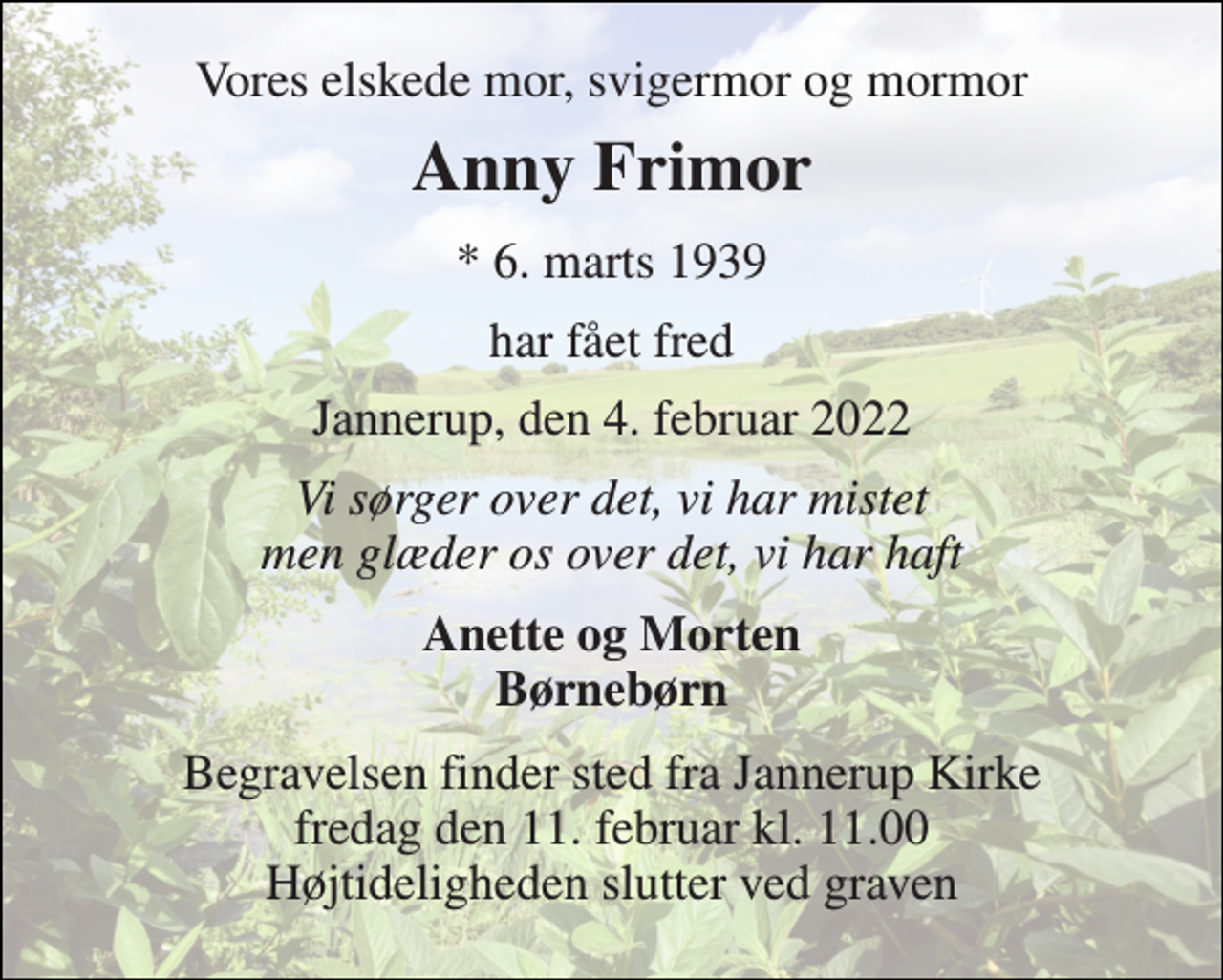 <p>Vores elskede mor, svigermor og mormor<br />Anny Frimor<br />*​ 6. marts 1939<br />har fået fred<br />Jannerup, den 4. februar 2022<br />Vi sørger over det, vi har mistet men glæder os over det, vi har haft<br />Anette og Morten Børnebørn<br />Begravelsen​ finder sted fra Jannerup Kirke​ fredag den 11. februar​ kl. 11.00 Højtideligheden slutter ved graven</p>