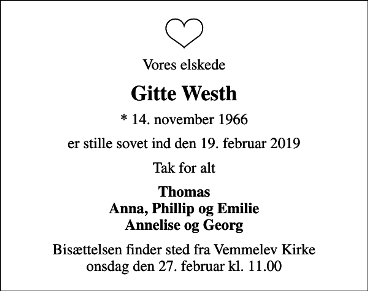 <p>Vores elskede<br />Gitte Westh<br />* 14. november 1966<br />er stille sovet ind den 19. februar 2019<br />Tak for alt<br />Thomas Anna, Phillip og Emilie Annelise og Georg<br />Bisættelsen finder sted fra Vemmelev Kirke onsdag den 27. februar kl. 11.00</p>