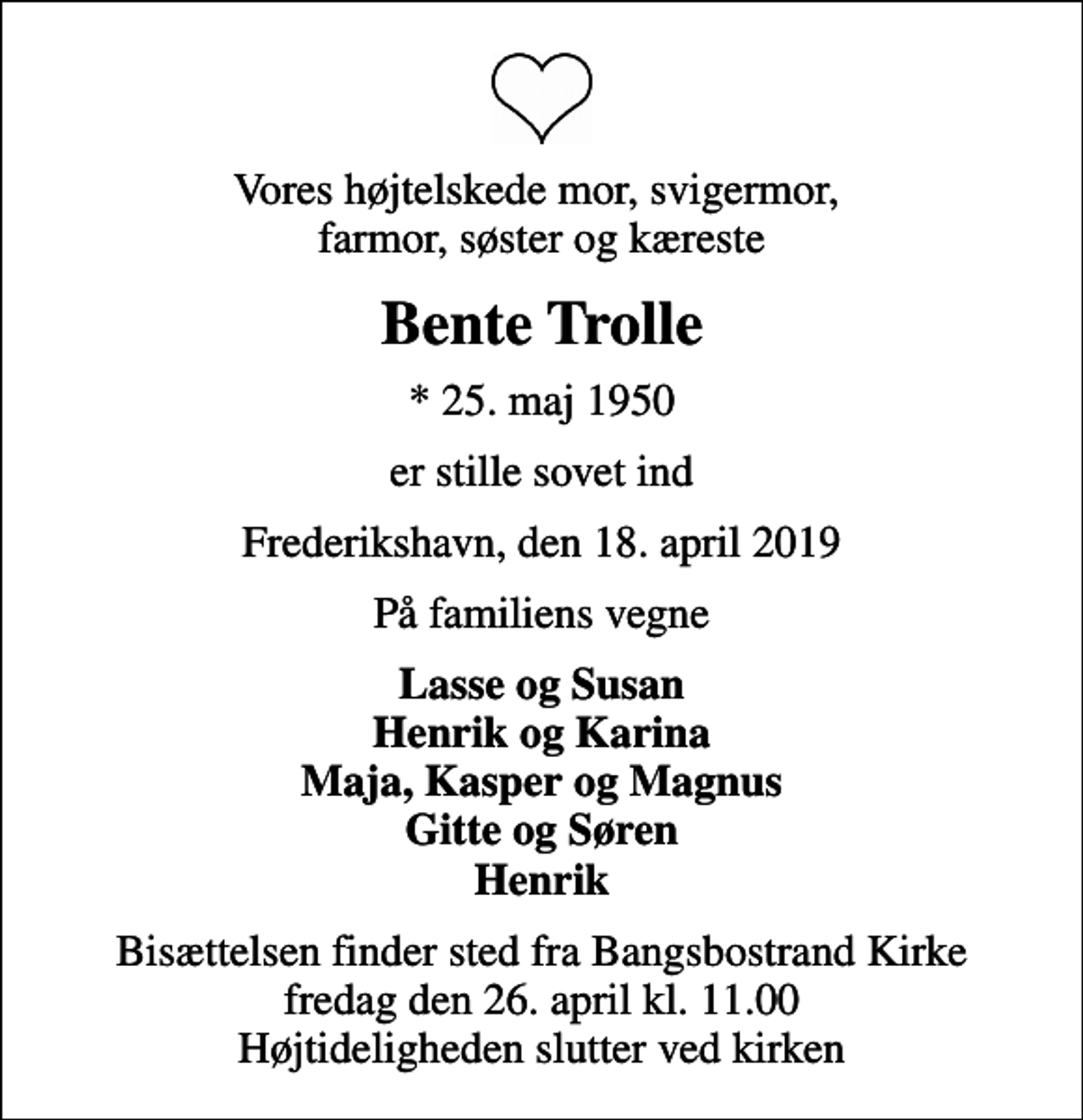 <p>Vores højtelskede mor, svigermor, farmor, søster og kæreste<br />Bente Trolle<br />* 25. maj 1950<br />er stille sovet ind<br />Frederikshavn, den 18. april 2019<br />På familiens vegne<br />Lasse og Susan Henrik og Karina Maja, Kasper og Magnus Gitte og Søren Henrik<br />Bisættelsen finder sted fra Bangsbostrand Kirke fredag den 26. april kl. 11.00 Højtideligheden slutter ved kirken</p>