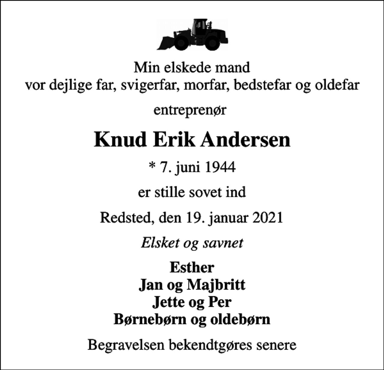 <p>Min elskede mand vor dejlige far, svigerfar, morfar, bedstefar og oldefar<br />entreprenør<br />Knud Erik Andersen<br />* 7. juni 1944<br />er stille sovet ind<br />Redsted, den 19. januar 2021<br />Elsket og savnet<br />Esther Jan og Majbritt Jette og Per Børnebørn og oldebørn<br />Begravelsen bekendtgøres senere</p>