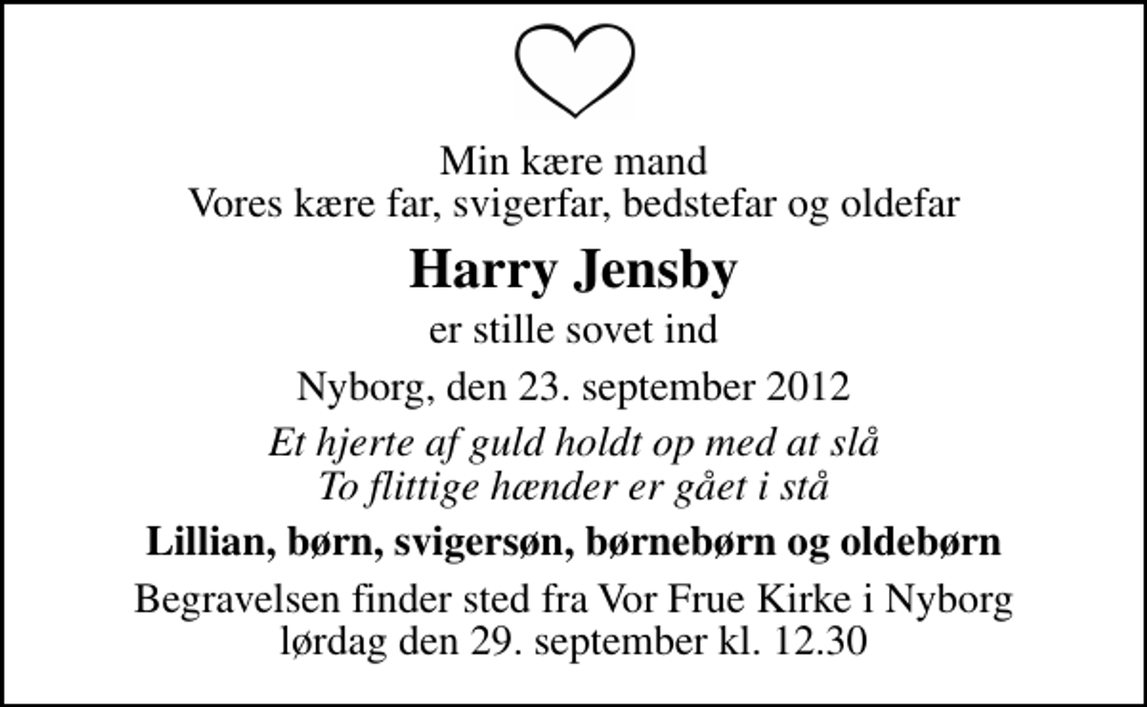 <p>Min kære mand Vores kære far, svigerfar, bedstefar og oldefar<br />Harry Jensby<br />er stille sovet ind<br />Nyborg, den 23. september 2012<br />Et hjerte af guld holdt op med at slå To flittige hænder er gået i stå<br />Lillian, børn, svigersøn, børnebørn og oldebørn<br />Begravelsen finder sted fra Vor Frue Kirke i Nyborg lørdag den 29. september kl. 12.30</p>