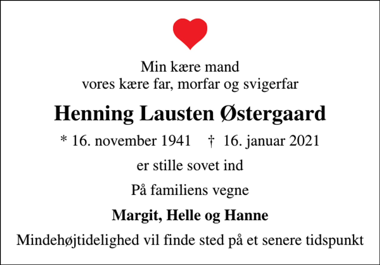 <p>Min kære mand vores kære far, morfar og svigerfar<br />Henning Lausten Østergaard<br />* 16. november 1941 ✝ 16. januar 2021<br />er stille sovet ind<br />På familiens vegne<br />Margit, Helle og Hanne<br />Mindehøjtidelighed vil finde sted på et senere tidspunkt</p>