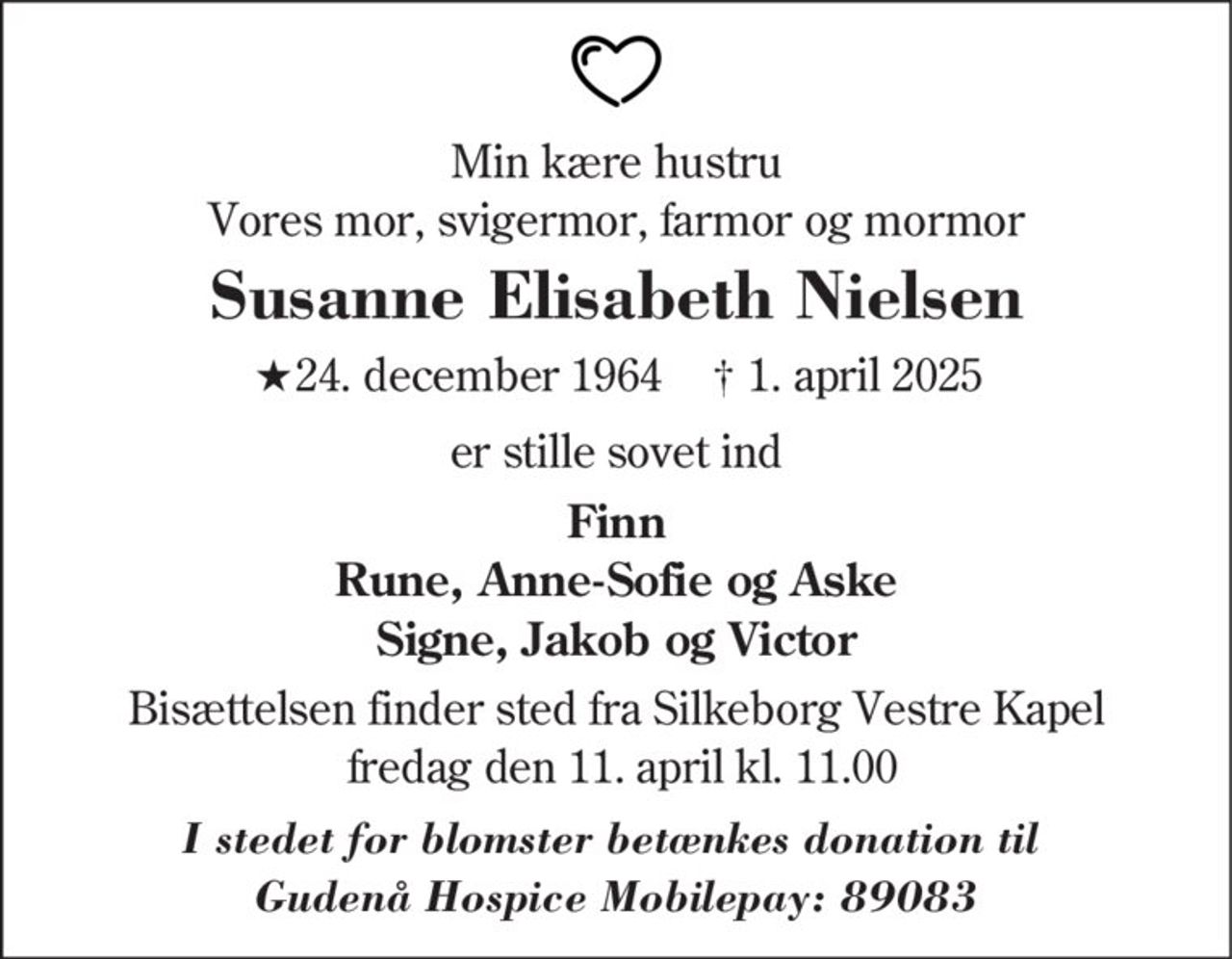 Susanne Elisabeth Nielsen 
★ 24. december 1964 
er stille sovet ind 
Silkeborg, den 1. april 2025 
På familiens vegne 
Bisættelsen finder sted fra Silkeborg Vestre Kapel fredag den 11. april kl. 11.00
