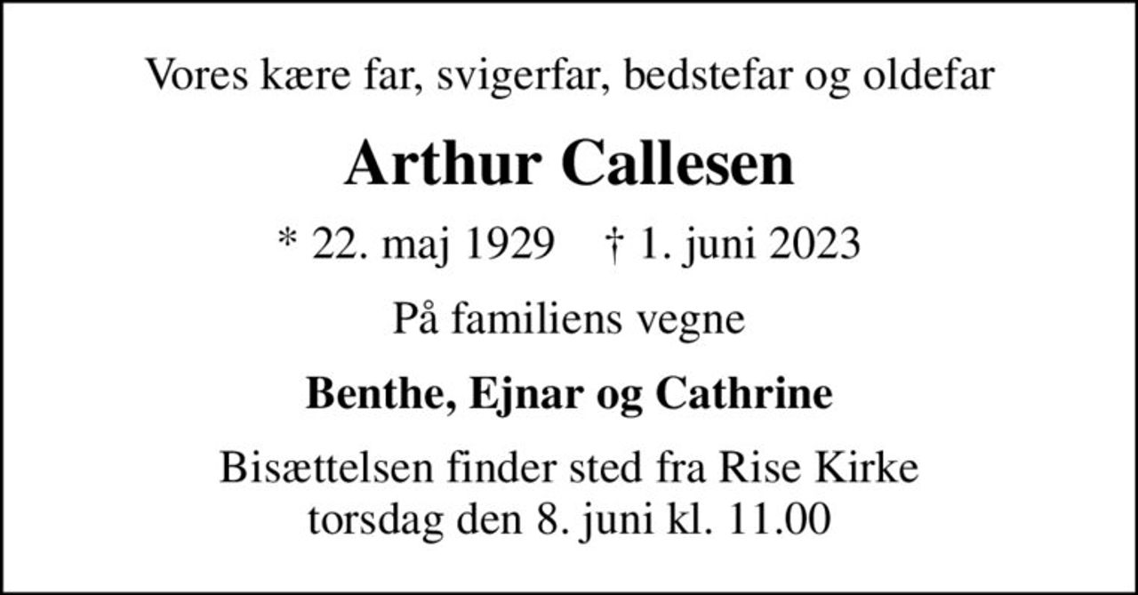 Vores kære far, svigerfar, bedstefar og oldefar
Arthur Callesen
* 22. maj 1929    ✝ 1. juni 2023
På familiens vegne
Benthe, Ejnar og Cathrine
Bisættelsen finder sted fra Rise Kirke  torsdag den 8. juni kl. 11.00