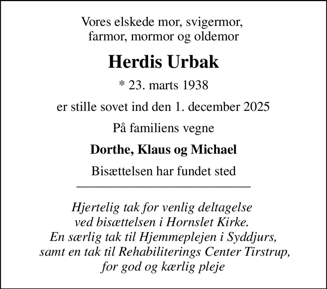 Vores elskede mor, svigermor,  farmor, mormor og oldemor
Herdis Urbak
* 23. marts 1938
er stille sovet ind den 1. december 2025
På familiens vegne
Dorthe, Klaus og Michael
Bisættelsen har fundet sted 
Hjertelig tak for venlig deltagelse  ved bisættelsen i Hornslet Kirke.  En særlig tak til Hjemmeplejen i Syddjurs,  samt en tak til Rehabiliterings Center Tirstrup, for god og kærlig pleje