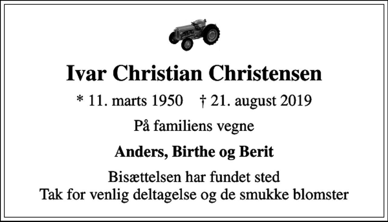 <p>Ivar Christian Christensen<br />* 11. marts 1950 ✝ 21. august 2019<br />På familiens vegne<br />Anders, Birthe og Berit<br />Bisættelsen har fundet sted Tak for venlig deltagelse og de smukke blomster</p>
