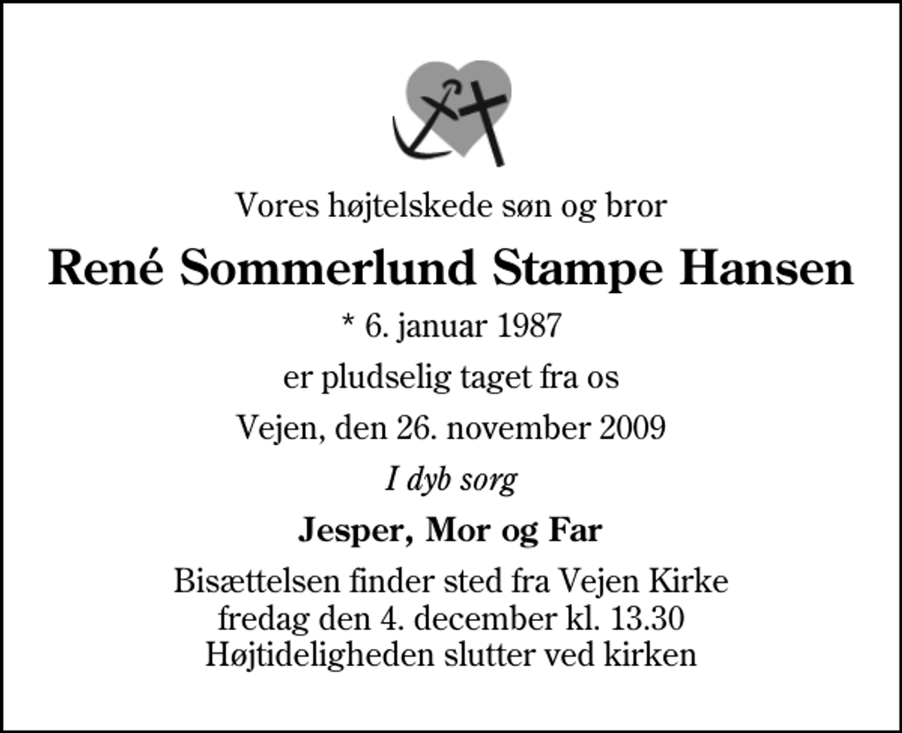 <p>Vores højtelskede søn og bror<br />René Sommerlund Stampe Hansen<br />* 6. januar 1987<br />er pludselig taget fra os<br />Vejen, den 26. november 2009<br />I dyb sorg<br />Jesper, Mor og Far<br />Bisættelsen finder sted fra Vejen Kirke fredag den 4. december kl. 13.30 Højtideligheden slutter ved kirken</p>