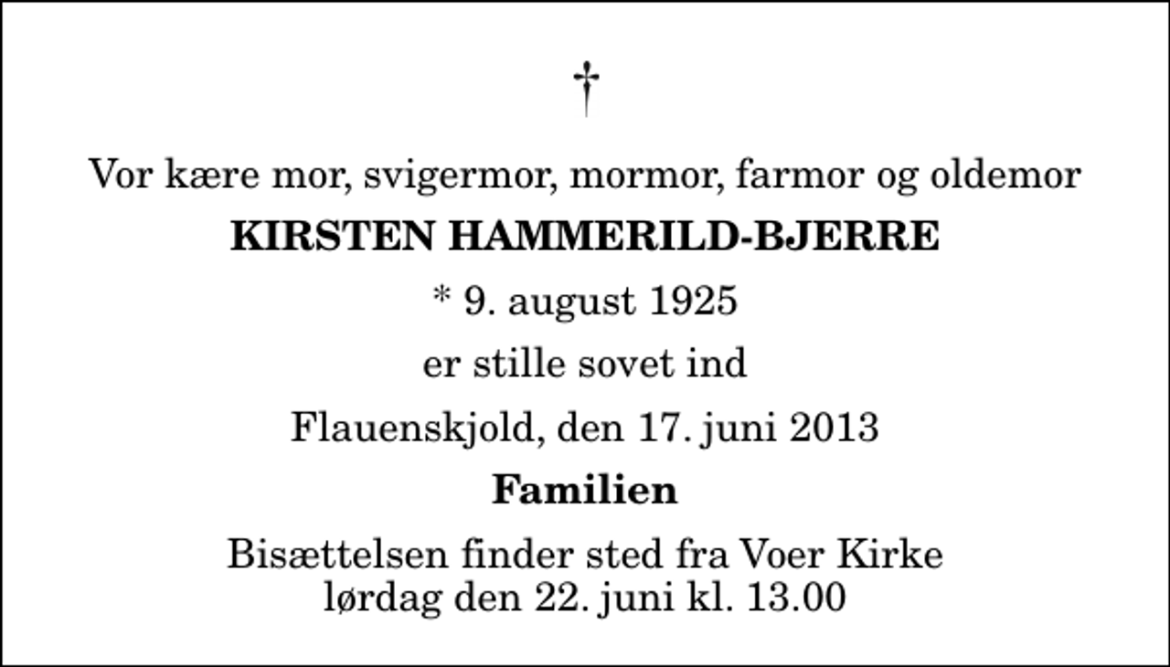 <p>Vor kære mor, svigermor, mormor, farmor og oldemor<br />Kirsten Hammerild-Bjerre<br />* 9. august 1925<br />er stille sovet ind<br />Flauenskjold, den 17. juni 2013<br />Familien<br />Bisættelsen finder sted fra Voer Kirke lørdag den 22. juni kl. 13.00</p>