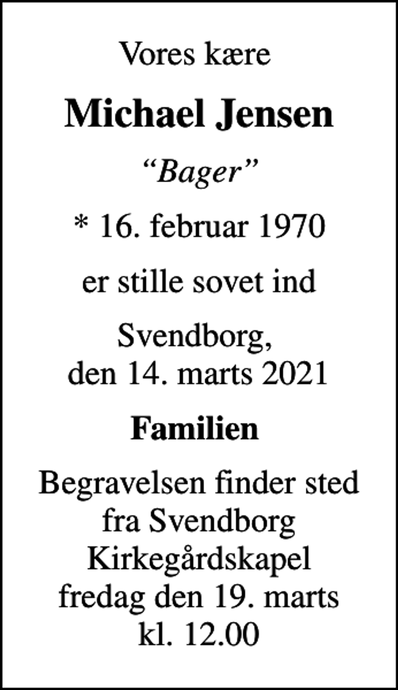<p>Vores kære<br />Michael Jensen<br />Bager<br />* 16. februar 1970<br />er stille sovet ind<br />Svendborg, den 14. marts 2021<br />Familien<br />Begravelsen finder sted fra Svendborg Kirkegårdskapel fredag den 19. marts kl. 12.00</p>