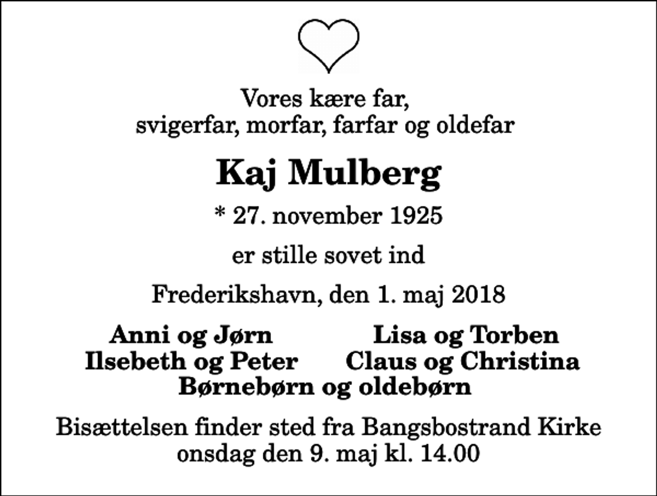 <p>Vores kære far, svigerfar, morfar, farfar og oldefar<br />Kaj Mulberg<br />* 27. november 1925<br />er stille sovet ind<br />Frederikshavn, den 1. maj 2018<br />Anni og Jørn<br />Lisa og Torben<br />Ilsebeth og Peter<br />Claus og Christina<br />Bisættelsen finder sted fra Bangsbostrand Kirke onsdag den 9. maj kl. 14.00</p>