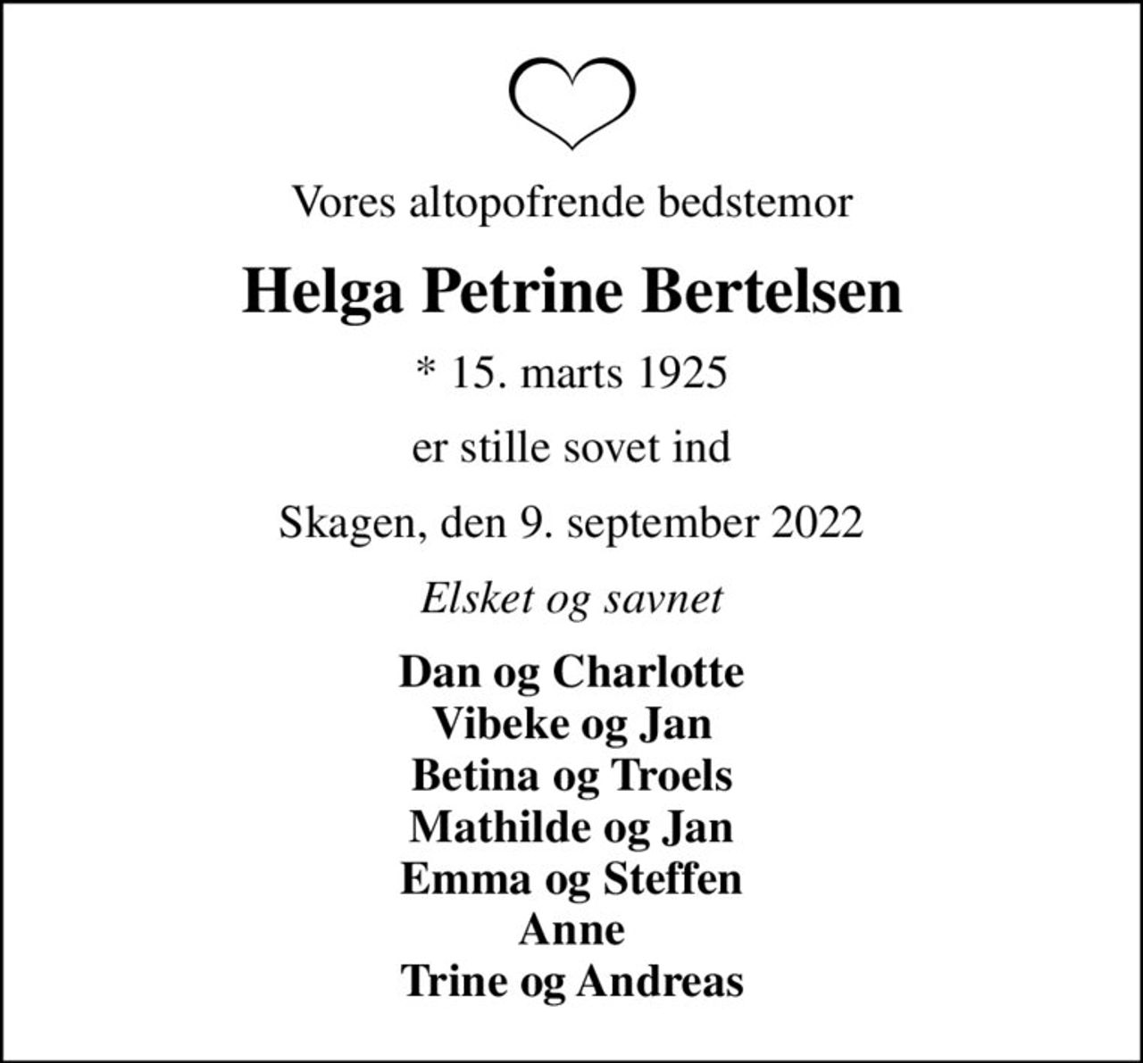 Vores altopofrende bedstemor
Helga Petrine Bertelsen
* 15. marts 1925
er stille sovet ind
Skagen, den 9. september 2022
Elsket og savnet
Dan og Charlotte Vibeke og Jan Betina og Troels Mathilde og Jan Emma og Steffen Anne Trine og Andreas