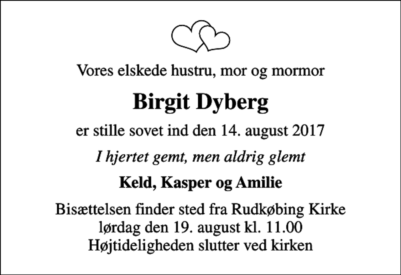 <p>Vores elskede hustru, mor og mormor<br />Birgit Dyberg<br />er stille sovet ind den 14. august 2017<br />I hjertet gemt, men aldrig glemt<br />Keld, Kasper og Amilie<br />Bisættelsen finder sted fra Rudkøbing Kirke lørdag den 19. august kl. 11.00 Højtideligheden slutter ved kirken</p>