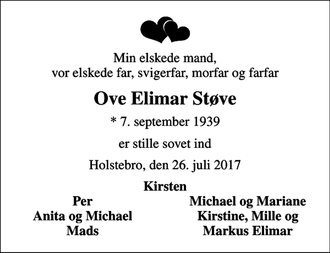 <p>Min elskede mand, vor elskede far, svigerfar, morfar og farfar<br />Ove Elimar Støve<br />* 7. september 1939<br />er stille sovet ind<br />Holstebro, den 26. juli 2017<br />Kirsten<br />Per<br />Michael og Mariane<br />Anita og Michael<br />Kirstine, Mille og<br />Mads<br />Markus Elimar</p>