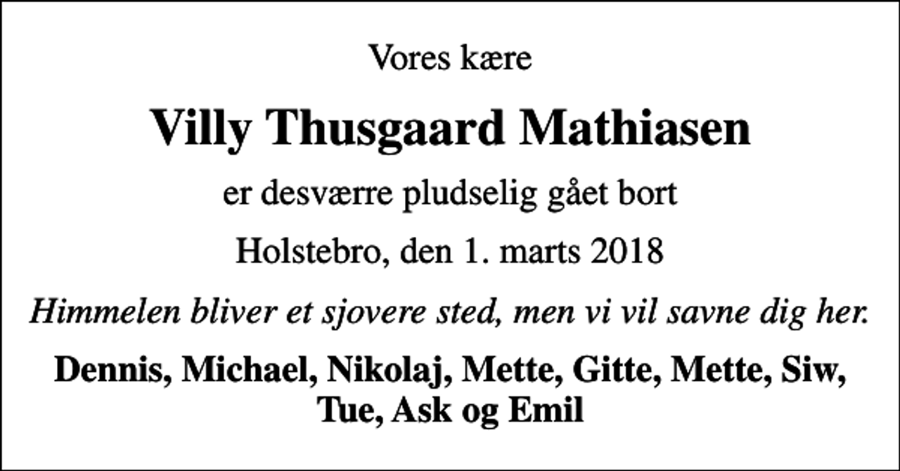 <p>Vores kære<br />Villy Thusgaard Mathiasen<br />er desværre pludselig gået bort<br />Holstebro, den 1. marts 2018<br />Himmelen bliver et sjovere sted, men vi vil savne dig her.<br />Dennis, Michael, Nikolaj, Mette, Gitte, Mette, Siw, Tue, Ask og Emil</p>