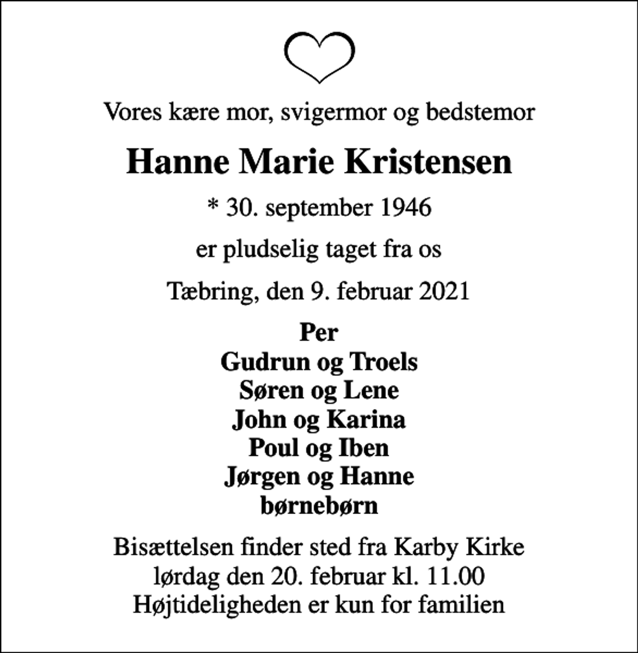 <p>Vores kære mor, svigermor og bedstemor<br />Hanne Marie Kristensen<br />* 30. september 1946<br />er pludselig taget fra os<br />Tæbring, den 9. februar 2021<br />Per Gudrun og Troels Søren og Lene John og Karina Poul og Iben Jørgen og Hanne børnebørn<br />Bisættelsen finder sted fra Karby Kirke lørdag den 20. februar kl. 11.00 Højtideligheden er kun for familien</p>