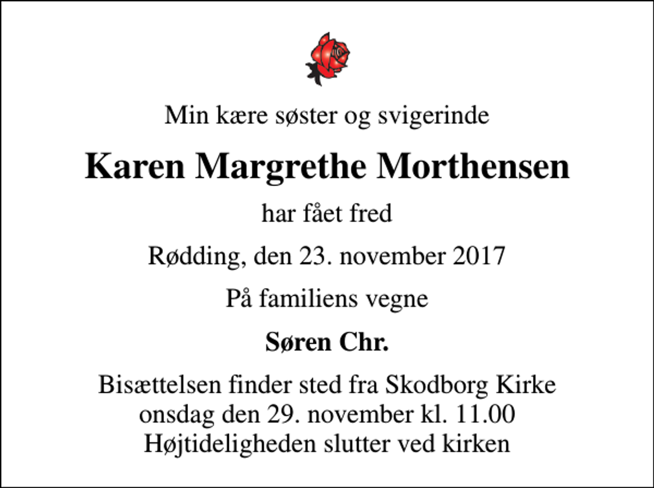<p>Min kære søster og svigerinde<br />Karen Margrethe Morthensen<br />har fået fred<br />Rødding, den 23. november 2017<br />På familiens vegne<br />Søren Chr.<br />Bisættelsen finder sted fra Skodborg Kirke onsdag den 29. november kl. 11.00 Højtideligheden slutter ved kirken</p>