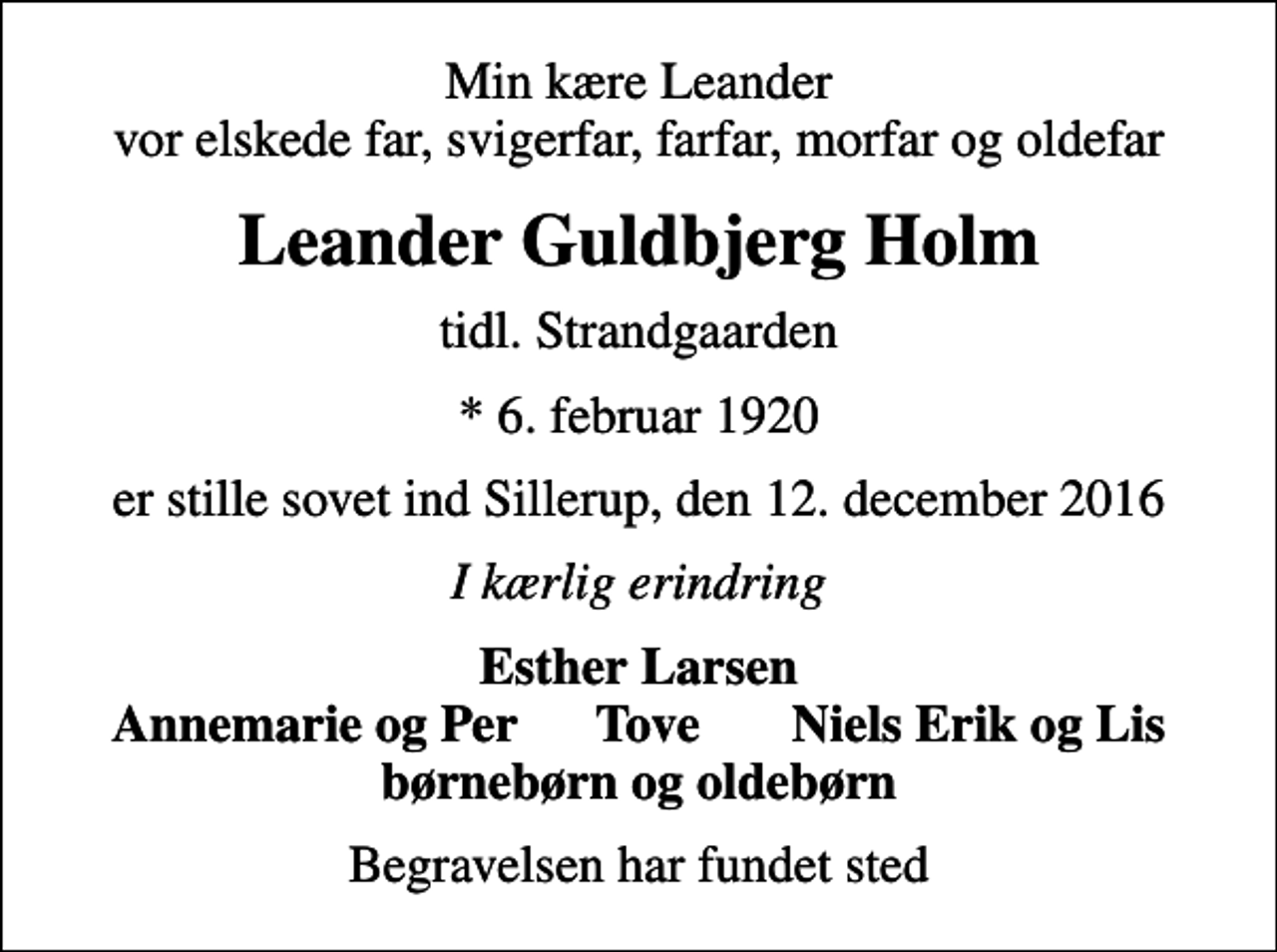 <p>Min kære Leander vor elskede far, svigerfar, farfar, morfar og oldefar<br />Leander Guldbjerg Holm<br />tidl. Strandgaarden<br />* 6. februar 1920<br />er stille sovet ind Sillerup, den 12. december 2016<br />I kærlig erindring<br />Esther Larsen Annemarie og Per Tove Niels Erik og Lis<br />Begravelsen har fundet sted</p>