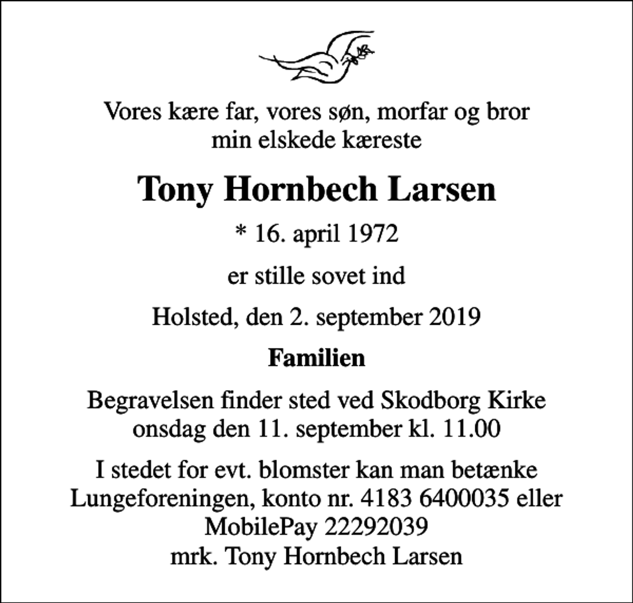 <p>Vores kære far, vores søn, morfar og bror min elskede kæreste<br />Tony Hornbech Larsen<br />* 16. april 1972<br />er stille sovet ind<br />Holsted, den 2. september 2019<br />Familien<br />Begravelsen finder sted ved Skodborg Kirke onsdag den 11. september kl. 11.00<br />I stedet for evt. blomster kan man betænke<br />Lungeforeningen kontonr.41836400035mrk. Tony Hornbech<br />Larsen</p>