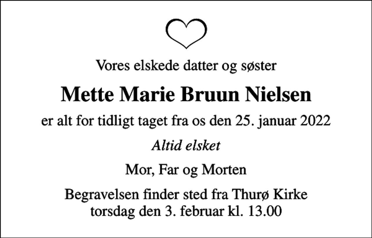 <p>Vores elskede datter og søster<br />Mette Marie Bruun Nielsen<br />er alt for tidligt taget fra os den 25. januar 2022<br />Altid elsket<br />Mor, Far og Morten<br />Begravelsen finder sted fra Thurø Kirke torsdag den 3. februar kl. 13.00</p>