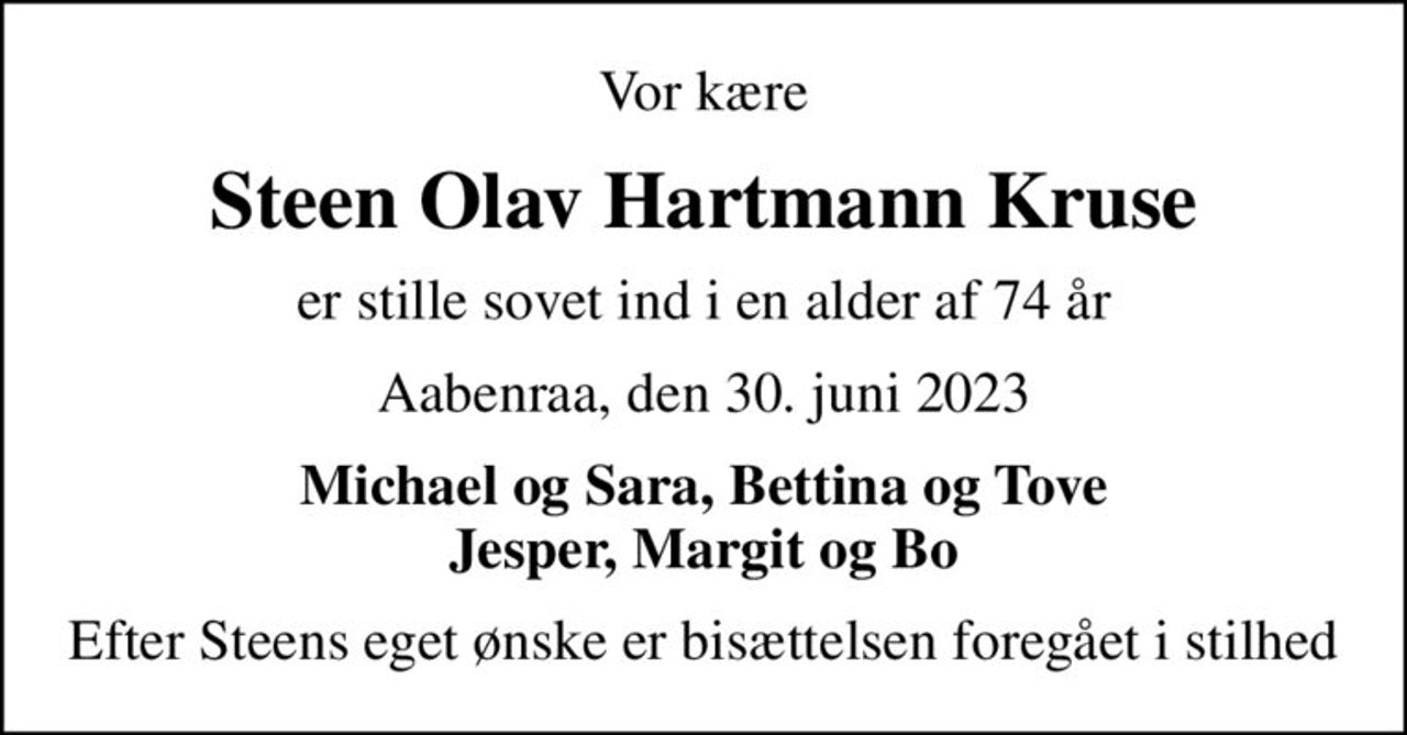 Vor kære
Steen Olav Hartmann Kruse
er stille sovet ind i en alder af 74 år
Aabenraa, den 30. juni 2023
Michael og Sara, Bettina og Tove Jesper, Margit og Bo
Efter Steens eget ønske er bisættelsen foregået i stilhed