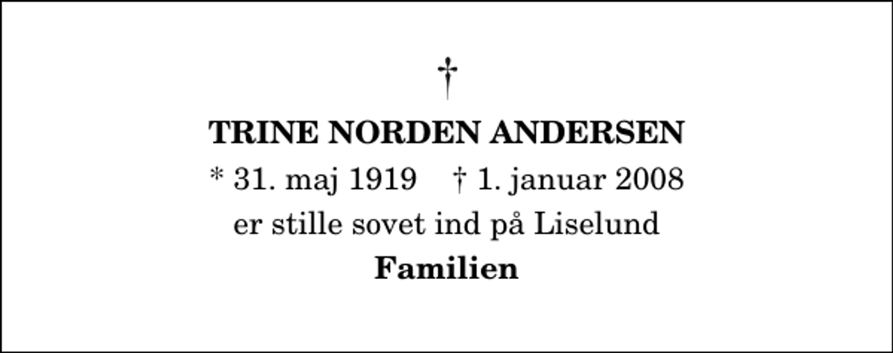 <p>Trine Norden Andersen<br />* 31. maj 1919 ✝ 1. januar 2008<br />er stille sovet ind på Liselund<br />Familien</p>