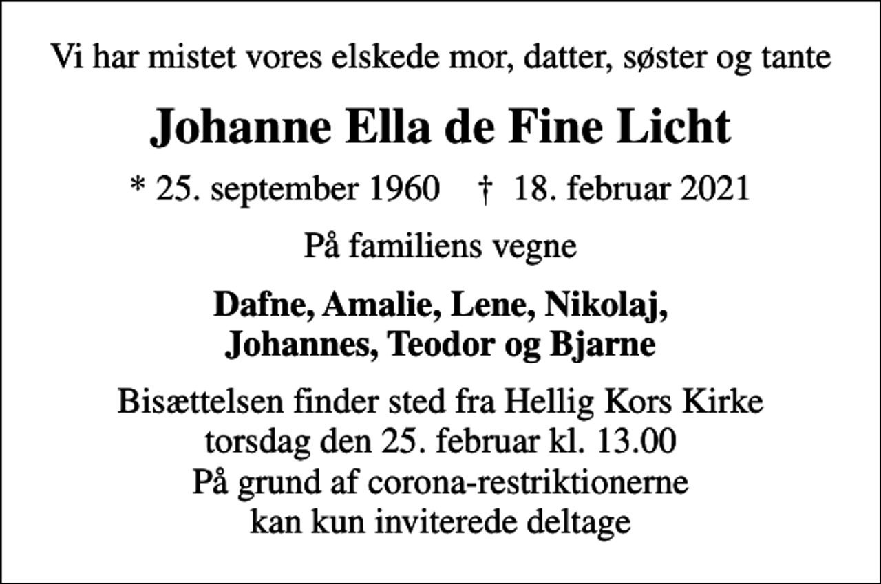 <p>Vi har mistet vores elskede mor, datter, søster og tante<br />Johanne Ella de Fine Licht<br />* 25. september 1960 ✝ 18. februar 2021<br />På familiens vegne<br />Dafne, Amalie, Lene, Nikolaj, Johannes, Teodor og Bjarne<br />Bisættelsen finder sted fra Hellig Kors Kirke torsdag den 25. februar kl. 13.00 På grund af corona-restriktionerne kan kun inviterede deltage</p>