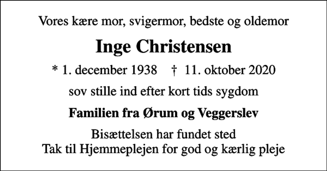 <p>Vores kære mor, svigermor, bedste og oldemor<br />Inge Christensen<br />* 1. december 1938 ✝ 11. oktober 2020<br />sov stille ind efter kort tids sygdom<br />Familien fra Ørum og Veggerslev<br />Bisættelsen har fundet sted Tak til Hjemmeplejen for god og kærlig pleje</p>