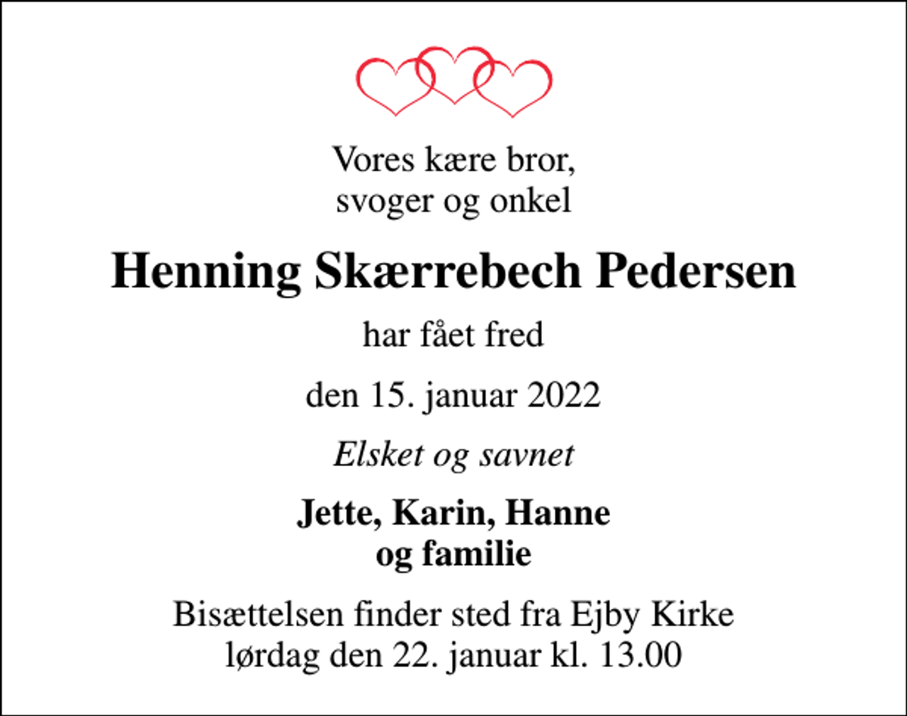 <p>Vores kære bror, svoger og onkel<br />Henning Skærrebech Pedersen<br />har fået fred<br />den 15. januar 2022<br />Elsket og savnet<br />Jette, Karin, Hanne og familie<br />Bisættelsen finder sted fra Ejby Kirke lørdag den 22. januar kl. 13.00</p>
