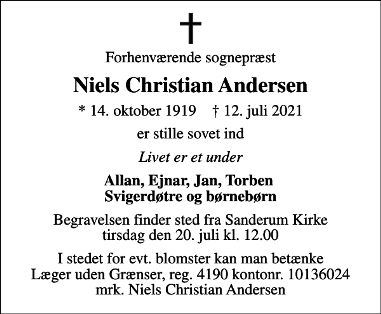 <p>Forhenværende sognepræst<br />Niels Christian Andersen<br />* 14. oktober 1919 ✝ 12. juli 2021<br />er stille sovet ind<br />Livet er et under<br />Allan, Ejnar, Jan, Torben Svigerdøtre og børnebørn<br />Begravelsen finder sted fra Sanderum Kirke tirsdag den 20. juli kl. 12.00<br />I stedet for evt. blomster kan man betænke<br />Læger uden Grænser reg.4190kontonr.10136024mrk. Niels Christian<br />Andersen</p>