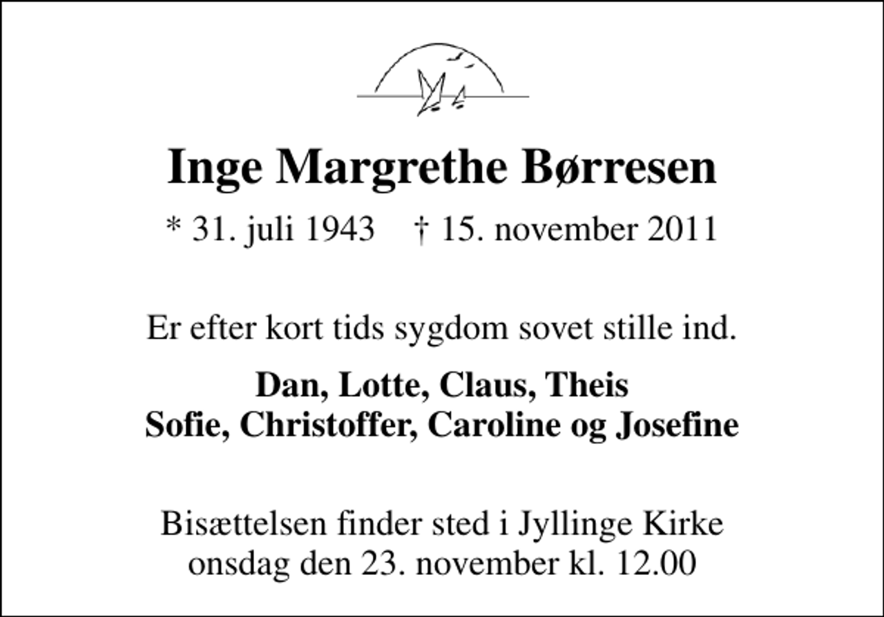 <p>Inge Margrethe Børresen<br />* 31. juli 1943 ✝ 15. november 2011<br />Er efter kort tids sygdom sovet stille ind.<br />Dan, Lotte, Claus, Theis Sofie, Christoffer, Caroline og Josefine<br />Bisættelsen finder sted i Jyllinge Kirke onsdag den 23. november kl. 12.00</p>